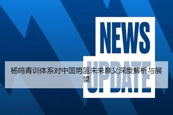 杨鸣青训体系对中国男篮未来意义深度解析与展望